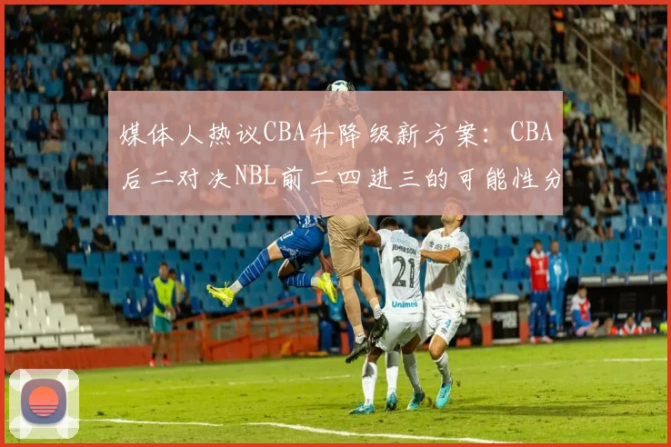 媒体人热议CBA升降级新方案：CBA后二对决NBL前二四进三的可能性分析