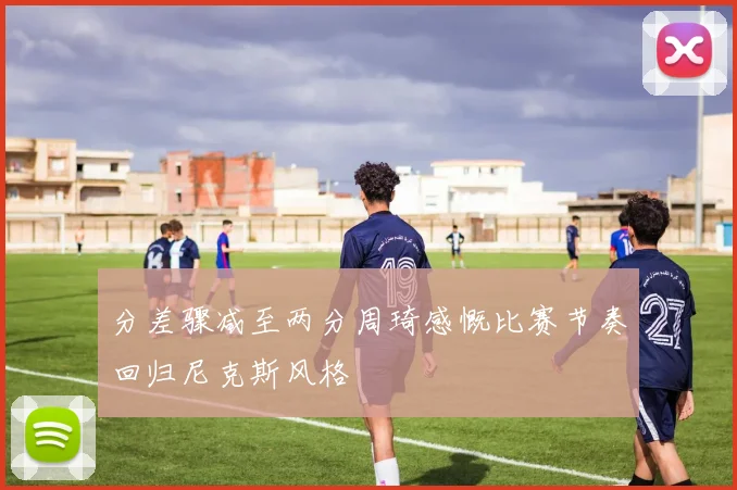 分差骤减至两分周琦感慨比赛节奏回归尼克斯风格