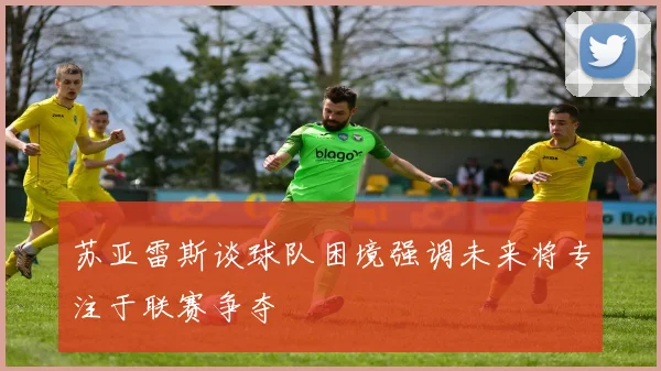 苏亚雷斯谈球队困境强调未来将专注于联赛争夺