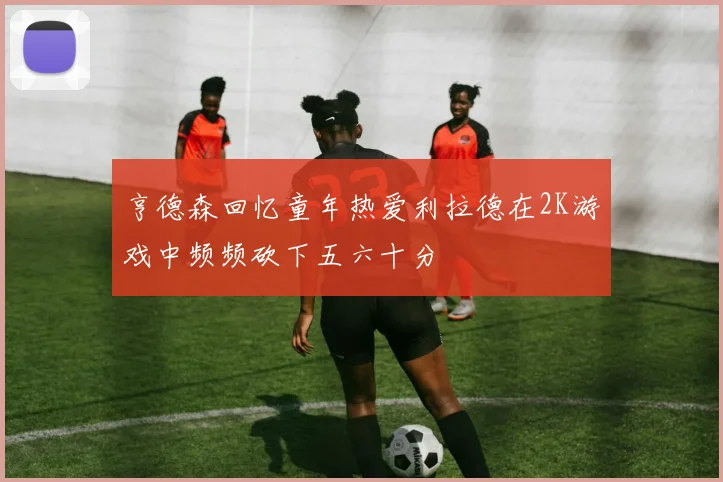 亨德森回忆童年热爱利拉德在2K游戏中频频砍下五六十分
