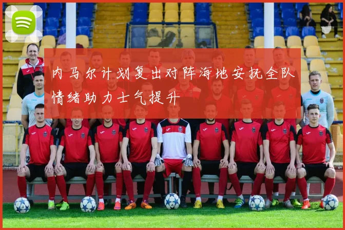 内马尔计划复出对阵海地安抚全队情绪助力士气提升