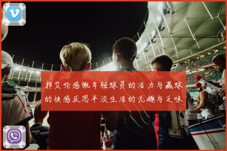 郭艾伦感慨年轻球员的活力与赢球的快感反思平淡生活的无趣与乏味