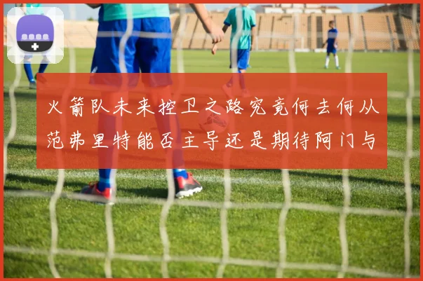 火箭队未来控卫之路究竟何去何从范弗里特能否主导还是期待阿门与谢泼德崛起