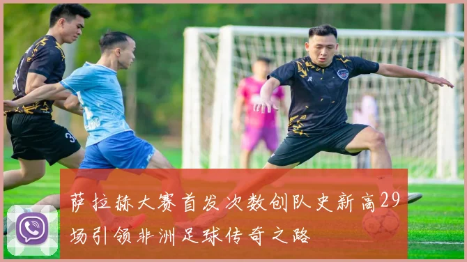 萨拉赫大赛首发次数创队史新高29场引领非洲足球传奇之路