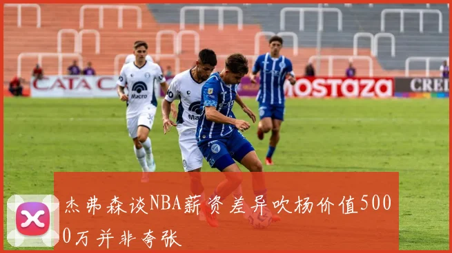杰弗森谈NBA薪资差异吹杨价值5000万并非夸张