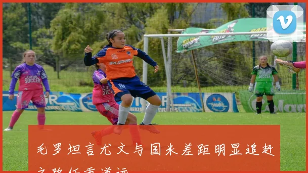毛罗坦言尤文与国米差距明显追赶之路任重道远