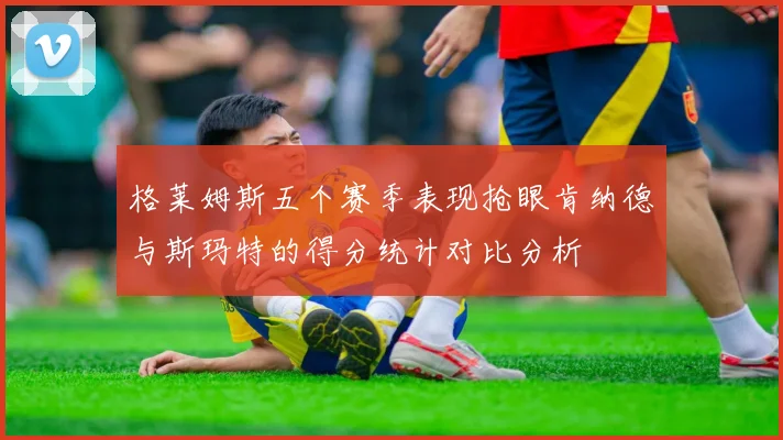 格莱姆斯五个赛季表现抢眼肯纳德与斯玛特的得分统计对比分析