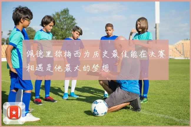 佩德里称梅西为历史最佳能在决赛相遇是他最大的梦想