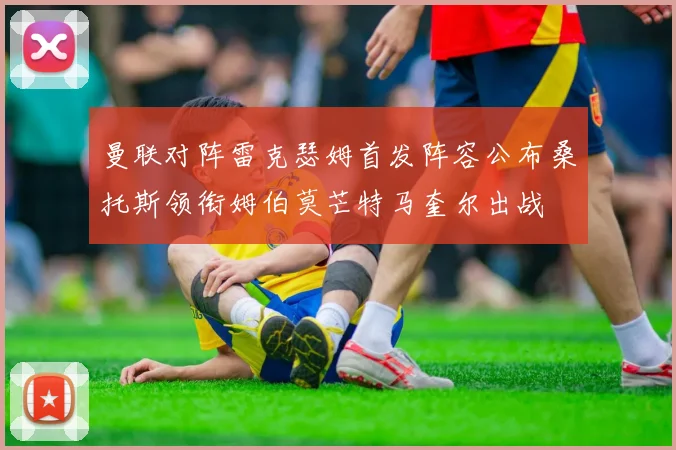 曼联对阵雷克瑟姆首发阵容公布桑托斯领衔姆伯莫芒特马奎尔出战