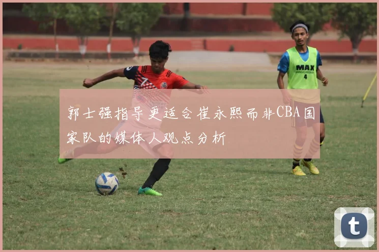 郭士强指导更适合崔永熙而非CBA国家队的媒体人观点分析