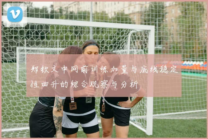 郑钦文中网前训练加量与底线稳定性回升的综合观察与分析