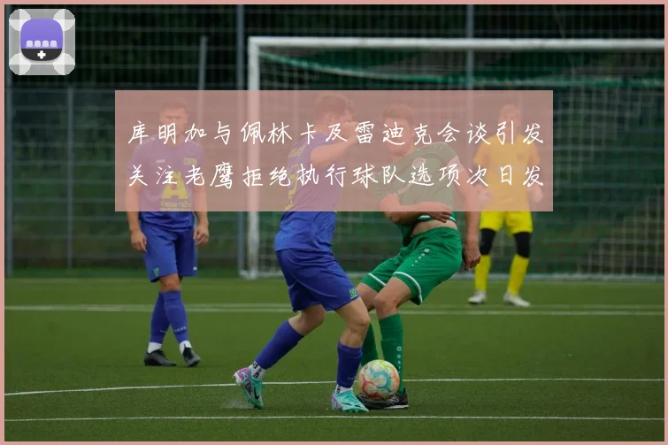 库明加与佩林卡及雷迪克会谈引发关注老鹰拒绝执行球队选项次日发生