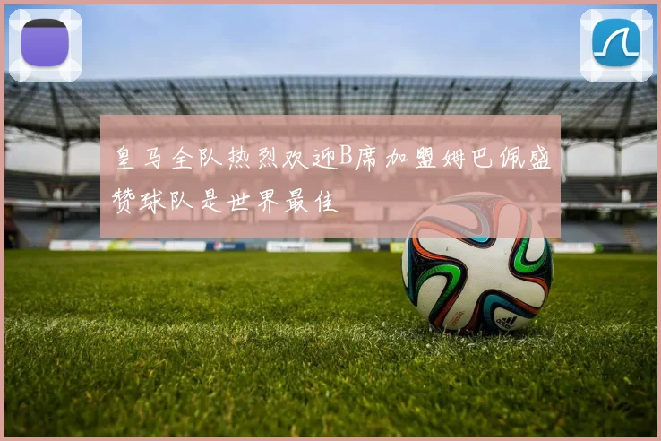 皇马全队热烈欢迎B席加盟姆巴佩盛赞球队是世界最佳